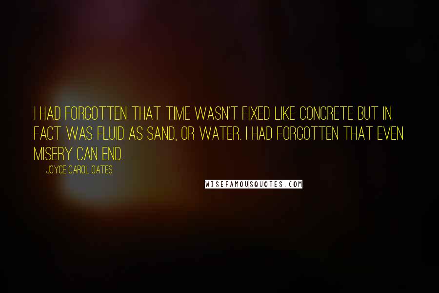 Joyce Carol Oates Quotes: I had forgotten that time wasn't fixed like concrete but in fact was fluid as sand, or water. I had forgotten that even misery can end.