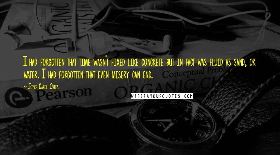 Joyce Carol Oates Quotes: I had forgotten that time wasn't fixed like concrete but in fact was fluid as sand, or water. I had forgotten that even misery can end.