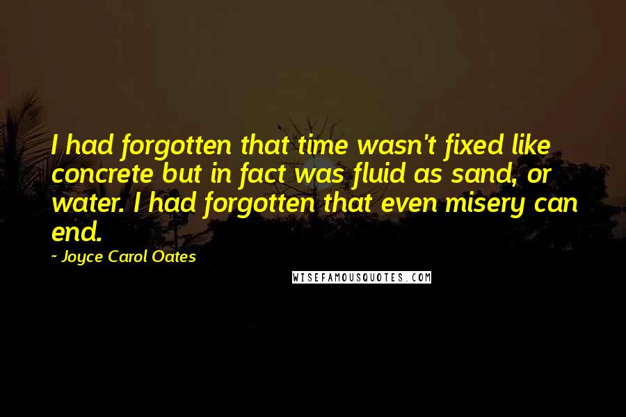 Joyce Carol Oates Quotes: I had forgotten that time wasn't fixed like concrete but in fact was fluid as sand, or water. I had forgotten that even misery can end.