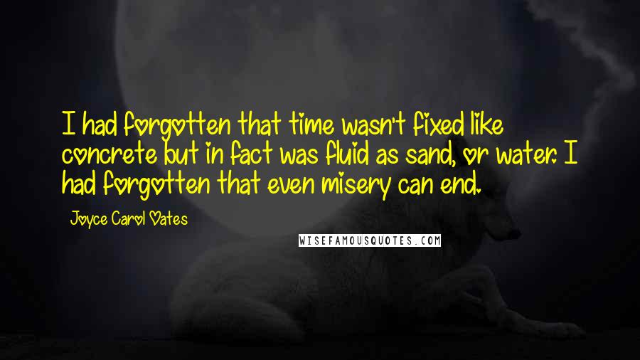 Joyce Carol Oates Quotes: I had forgotten that time wasn't fixed like concrete but in fact was fluid as sand, or water. I had forgotten that even misery can end.