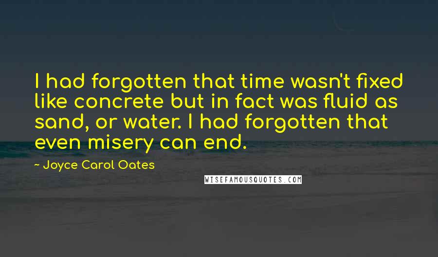 Joyce Carol Oates Quotes: I had forgotten that time wasn't fixed like concrete but in fact was fluid as sand, or water. I had forgotten that even misery can end.