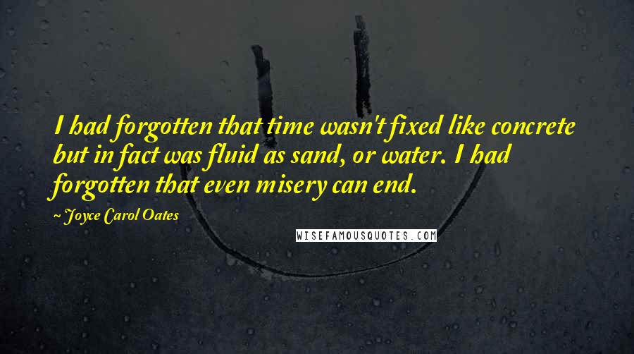 Joyce Carol Oates Quotes: I had forgotten that time wasn't fixed like concrete but in fact was fluid as sand, or water. I had forgotten that even misery can end.