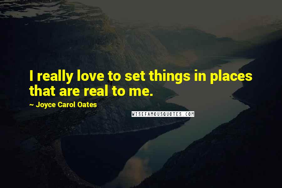 Joyce Carol Oates Quotes: I really love to set things in places that are real to me.