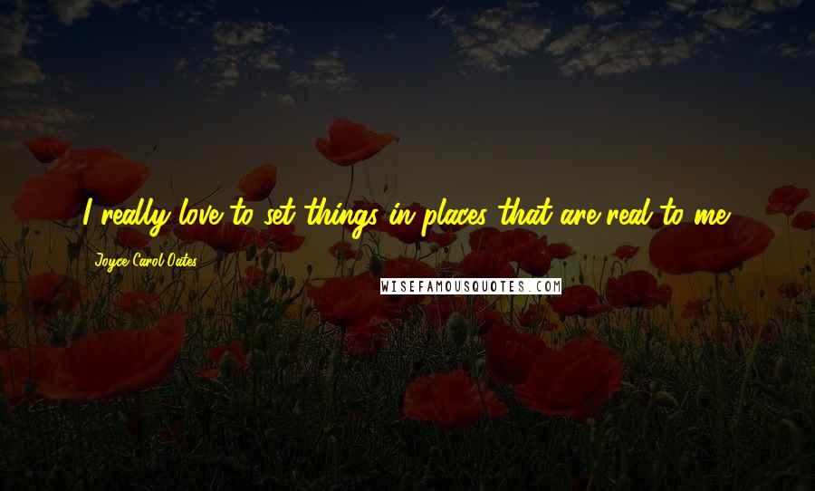 Joyce Carol Oates Quotes: I really love to set things in places that are real to me.