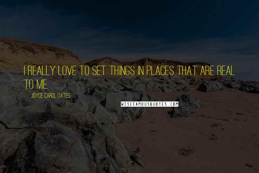 Joyce Carol Oates Quotes: I really love to set things in places that are real to me.