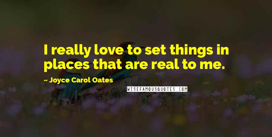 Joyce Carol Oates Quotes: I really love to set things in places that are real to me.