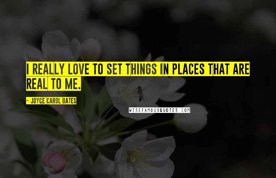 Joyce Carol Oates Quotes: I really love to set things in places that are real to me.