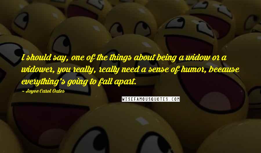 Joyce Carol Oates Quotes: I should say, one of the things about being a widow or a widower, you really, really need a sense of humor, because everything's going to fall apart.