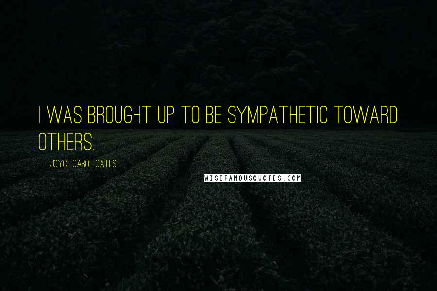 Joyce Carol Oates Quotes: I was brought up to be sympathetic toward others.