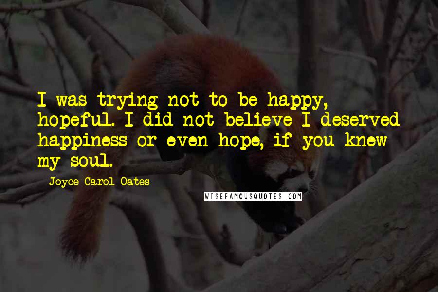 Joyce Carol Oates Quotes: I was trying not to be happy, hopeful. I did not believe I deserved happiness or even hope, if you knew my soul.