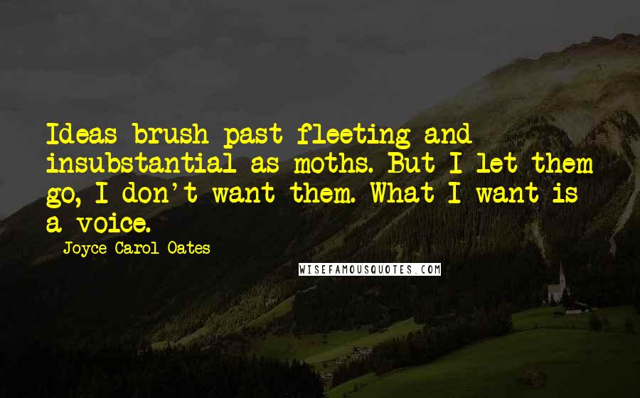 Joyce Carol Oates Quotes: Ideas brush past fleeting and insubstantial as moths. But I let them go, I don't want them. What I want is a voice.