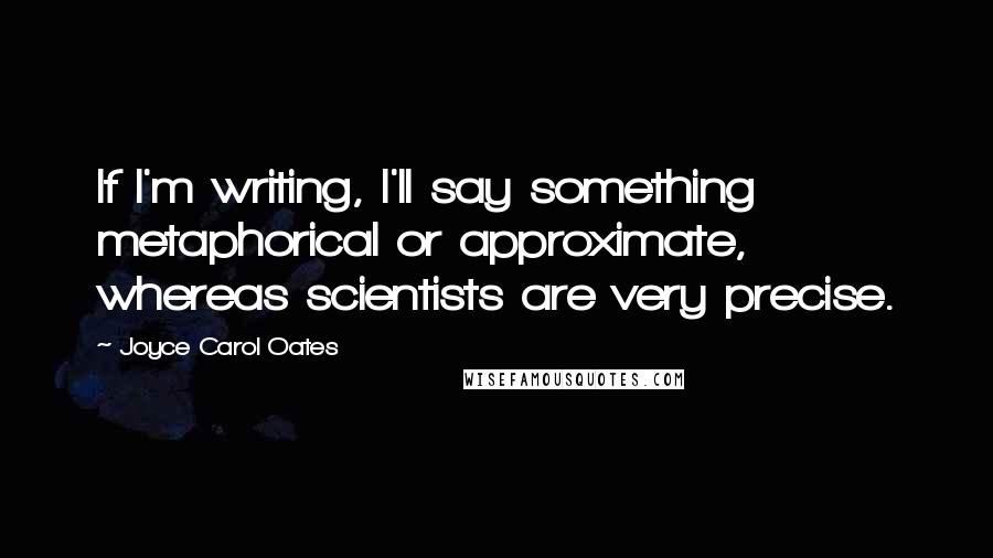 Joyce Carol Oates Quotes: If I'm writing, I'll say something metaphorical or approximate, whereas scientists are very precise.