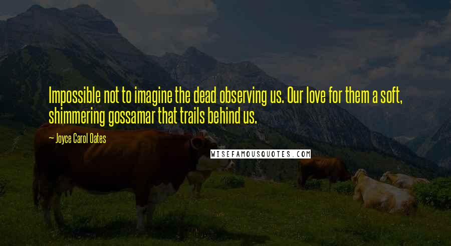 Joyce Carol Oates Quotes: Impossible not to imagine the dead observing us. Our love for them a soft, shimmering gossamar that trails behind us.