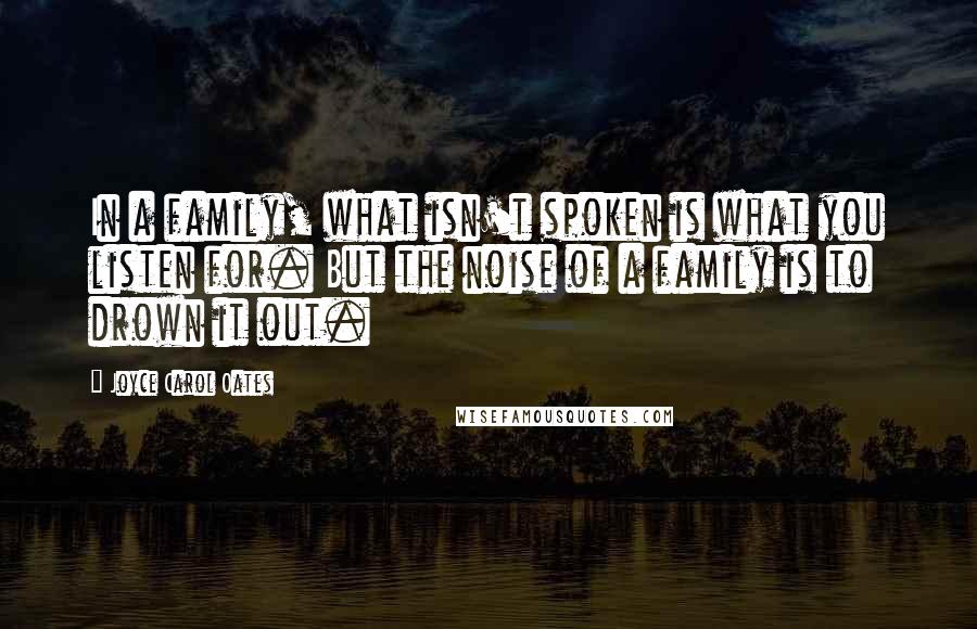 Joyce Carol Oates Quotes: In a family, what isn't spoken is what you listen for. But the noise of a family is to drown it out.
