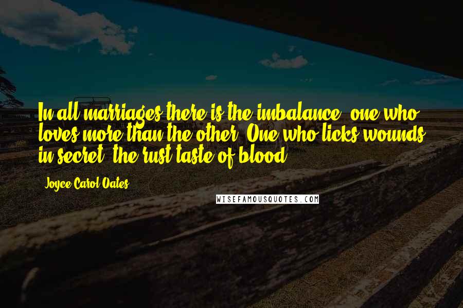 Joyce Carol Oates Quotes: In all marriages there is the imbalance: one who loves more than the other. One who licks wounds in secret, the rust-taste of blood.