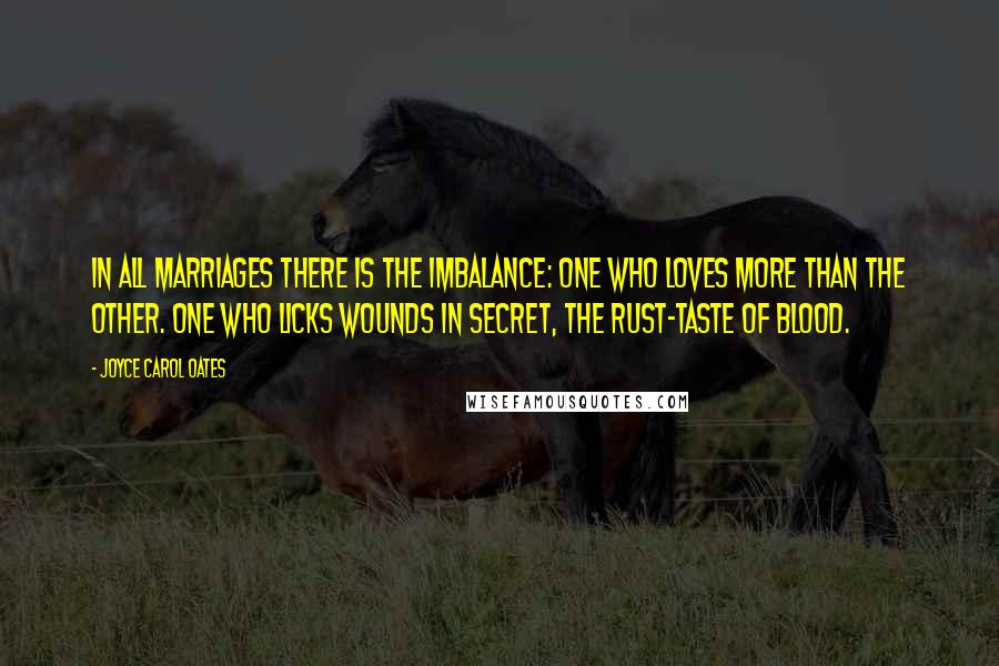 Joyce Carol Oates Quotes: In all marriages there is the imbalance: one who loves more than the other. One who licks wounds in secret, the rust-taste of blood.