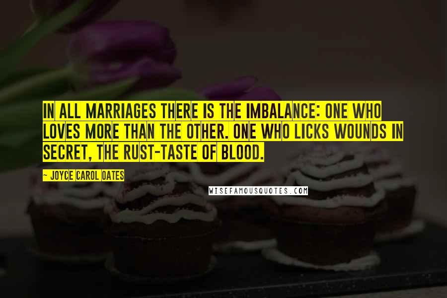 Joyce Carol Oates Quotes: In all marriages there is the imbalance: one who loves more than the other. One who licks wounds in secret, the rust-taste of blood.