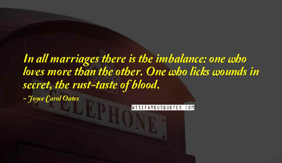 Joyce Carol Oates Quotes: In all marriages there is the imbalance: one who loves more than the other. One who licks wounds in secret, the rust-taste of blood.