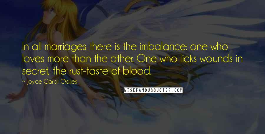 Joyce Carol Oates Quotes: In all marriages there is the imbalance: one who loves more than the other. One who licks wounds in secret, the rust-taste of blood.