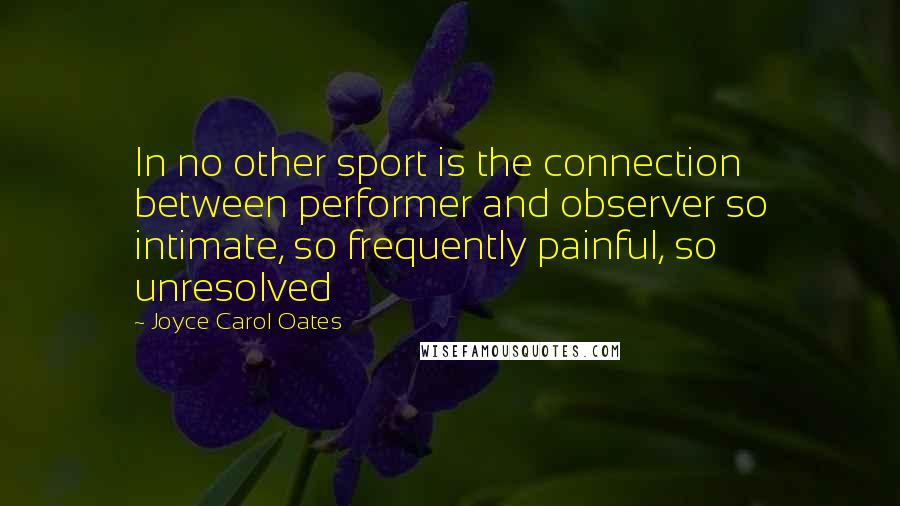 Joyce Carol Oates Quotes: In no other sport is the connection between performer and observer so intimate, so frequently painful, so unresolved