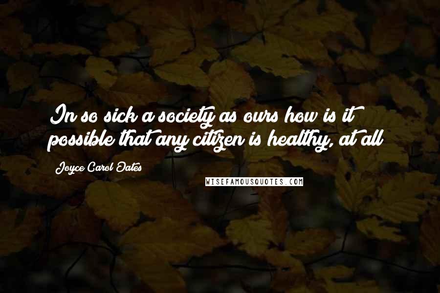 Joyce Carol Oates Quotes: In so sick a society as ours how is it possible that any citizen is healthy, at all?