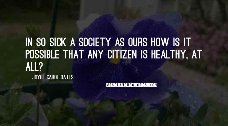 Joyce Carol Oates Quotes: In so sick a society as ours how is it possible that any citizen is healthy, at all?