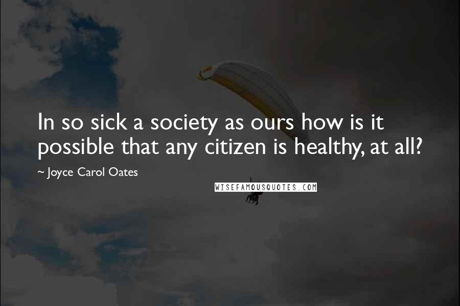 Joyce Carol Oates Quotes: In so sick a society as ours how is it possible that any citizen is healthy, at all?