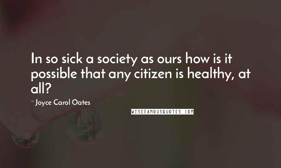 Joyce Carol Oates Quotes: In so sick a society as ours how is it possible that any citizen is healthy, at all?