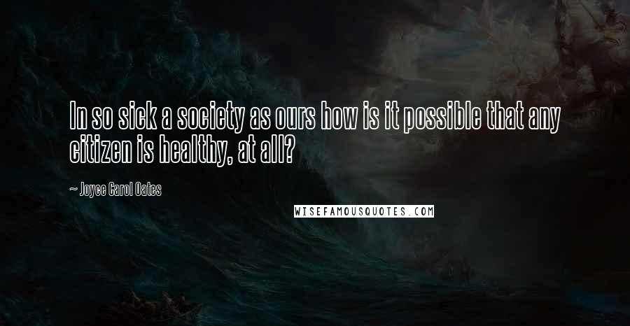 Joyce Carol Oates Quotes: In so sick a society as ours how is it possible that any citizen is healthy, at all?
