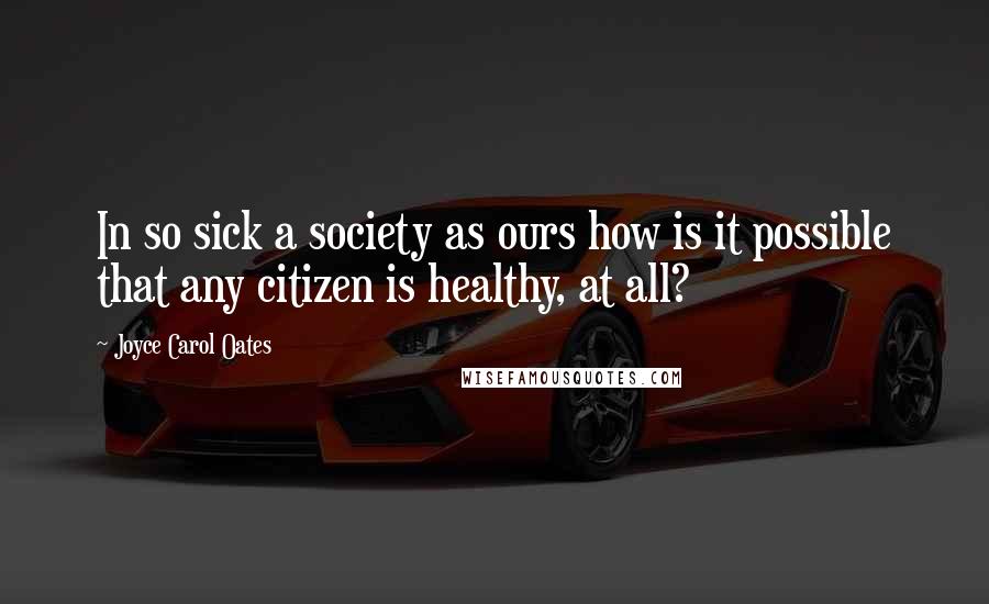 Joyce Carol Oates Quotes: In so sick a society as ours how is it possible that any citizen is healthy, at all?