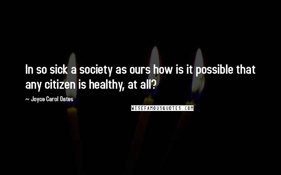 Joyce Carol Oates Quotes: In so sick a society as ours how is it possible that any citizen is healthy, at all?