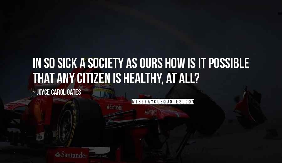 Joyce Carol Oates Quotes: In so sick a society as ours how is it possible that any citizen is healthy, at all?