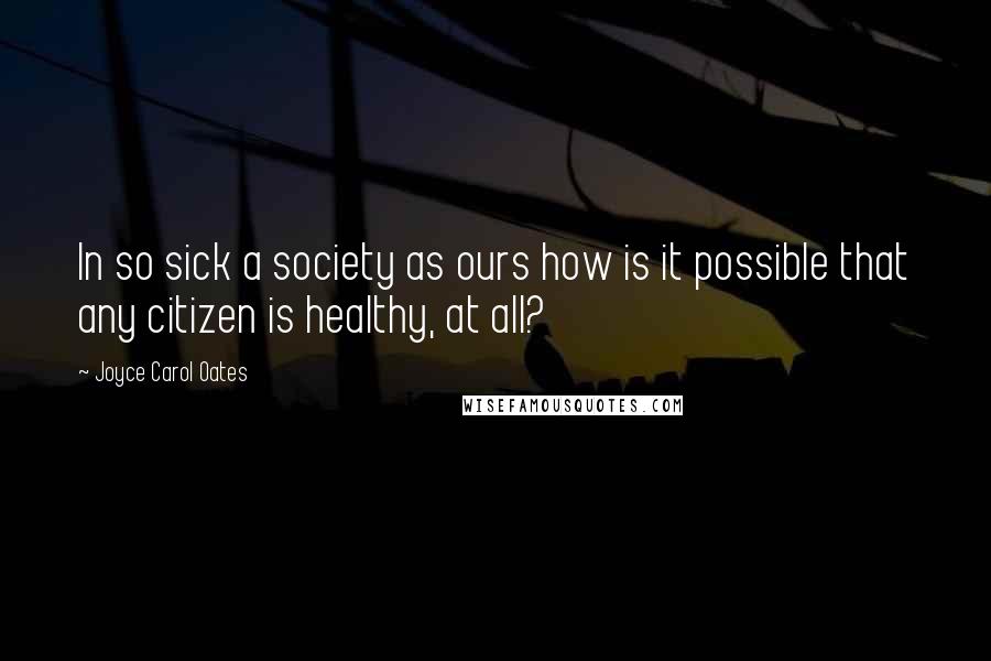 Joyce Carol Oates Quotes: In so sick a society as ours how is it possible that any citizen is healthy, at all?