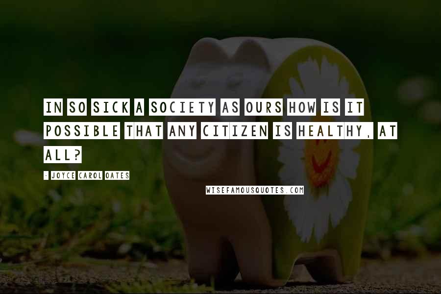 Joyce Carol Oates Quotes: In so sick a society as ours how is it possible that any citizen is healthy, at all?