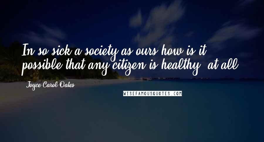 Joyce Carol Oates Quotes: In so sick a society as ours how is it possible that any citizen is healthy, at all?