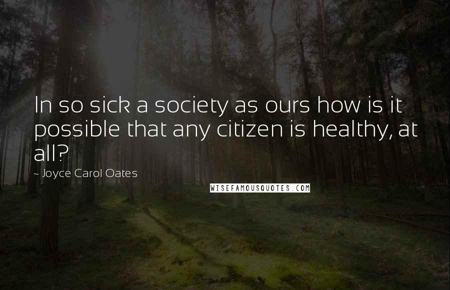 Joyce Carol Oates Quotes: In so sick a society as ours how is it possible that any citizen is healthy, at all?