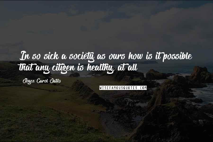 Joyce Carol Oates Quotes: In so sick a society as ours how is it possible that any citizen is healthy, at all?