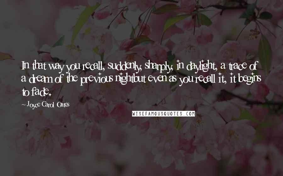 Joyce Carol Oates Quotes: In that way you recall, suddenly, sharply, in daylight, a trace of a dream of the previous nightbut even as you recall it, it begins to fade.