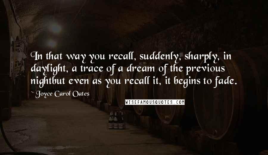 Joyce Carol Oates Quotes: In that way you recall, suddenly, sharply, in daylight, a trace of a dream of the previous nightbut even as you recall it, it begins to fade.