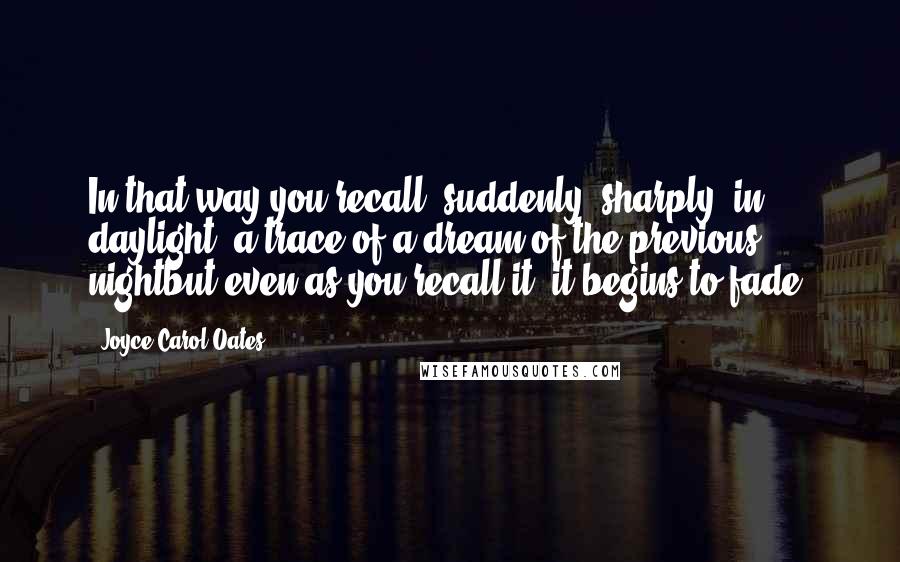 Joyce Carol Oates Quotes: In that way you recall, suddenly, sharply, in daylight, a trace of a dream of the previous nightbut even as you recall it, it begins to fade.