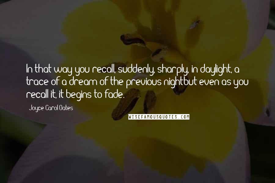 Joyce Carol Oates Quotes: In that way you recall, suddenly, sharply, in daylight, a trace of a dream of the previous nightbut even as you recall it, it begins to fade.