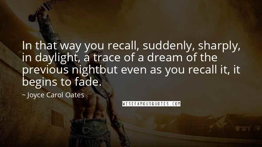 Joyce Carol Oates Quotes: In that way you recall, suddenly, sharply, in daylight, a trace of a dream of the previous nightbut even as you recall it, it begins to fade.