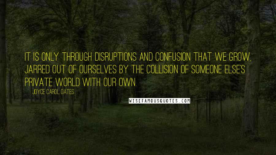 Joyce Carol Oates Quotes: It is only through disruptions and confusion that we grow, jarred out of ourselves by the collision of someone else's private world with our own.