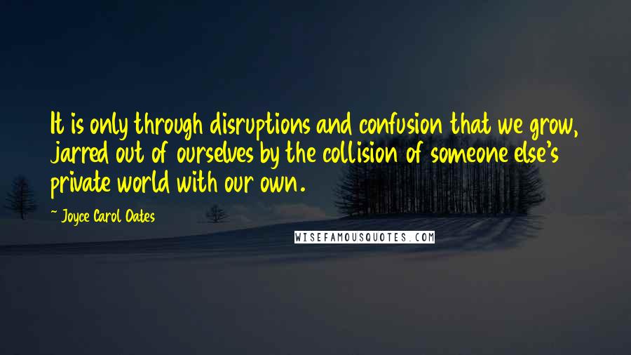 Joyce Carol Oates Quotes: It is only through disruptions and confusion that we grow, jarred out of ourselves by the collision of someone else's private world with our own.