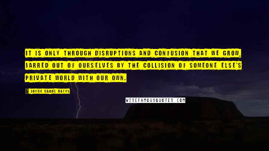 Joyce Carol Oates Quotes: It is only through disruptions and confusion that we grow, jarred out of ourselves by the collision of someone else's private world with our own.