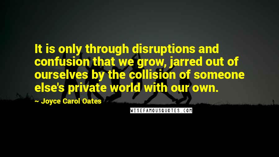 Joyce Carol Oates Quotes: It is only through disruptions and confusion that we grow, jarred out of ourselves by the collision of someone else's private world with our own.