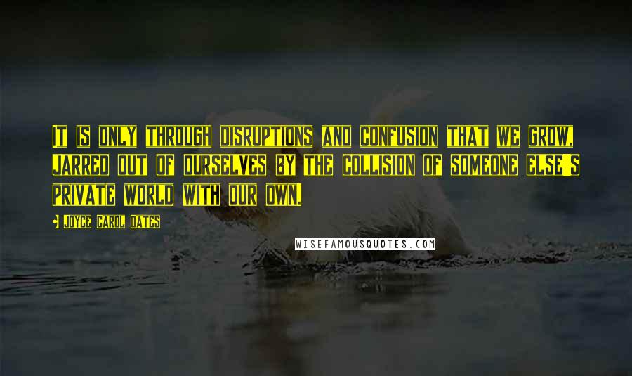 Joyce Carol Oates Quotes: It is only through disruptions and confusion that we grow, jarred out of ourselves by the collision of someone else's private world with our own.