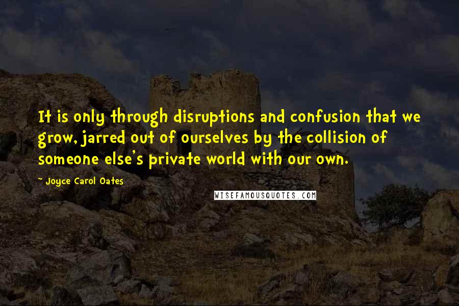 Joyce Carol Oates Quotes: It is only through disruptions and confusion that we grow, jarred out of ourselves by the collision of someone else's private world with our own.