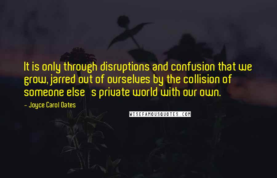 Joyce Carol Oates Quotes: It is only through disruptions and confusion that we grow, jarred out of ourselves by the collision of someone else's private world with our own.