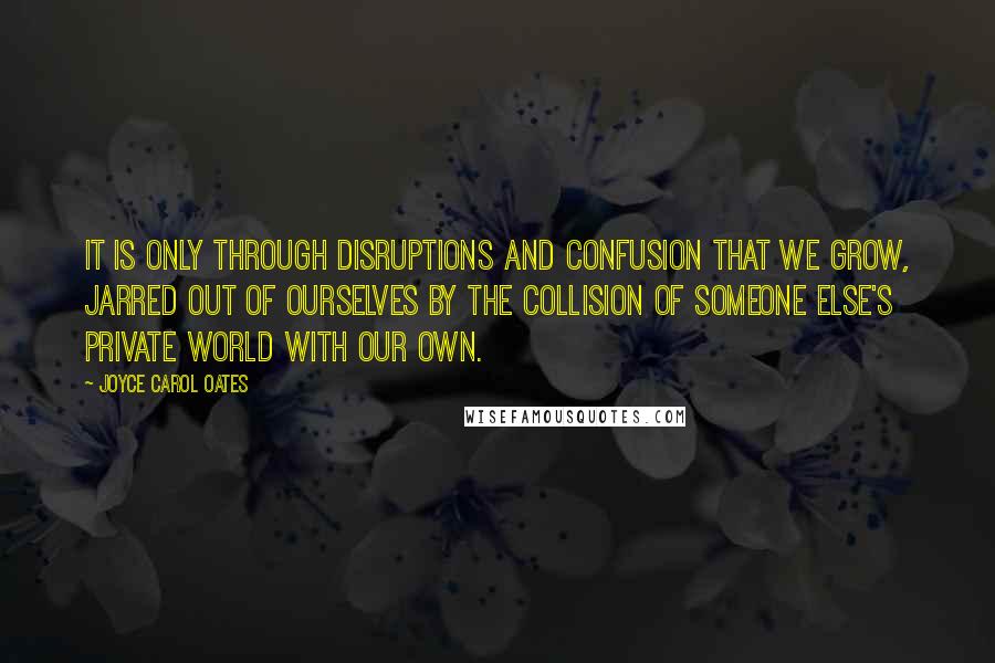 Joyce Carol Oates Quotes: It is only through disruptions and confusion that we grow, jarred out of ourselves by the collision of someone else's private world with our own.